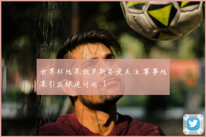 世界杯结果俄罗斯备受关注 赛事结果引发球迷讨论_1