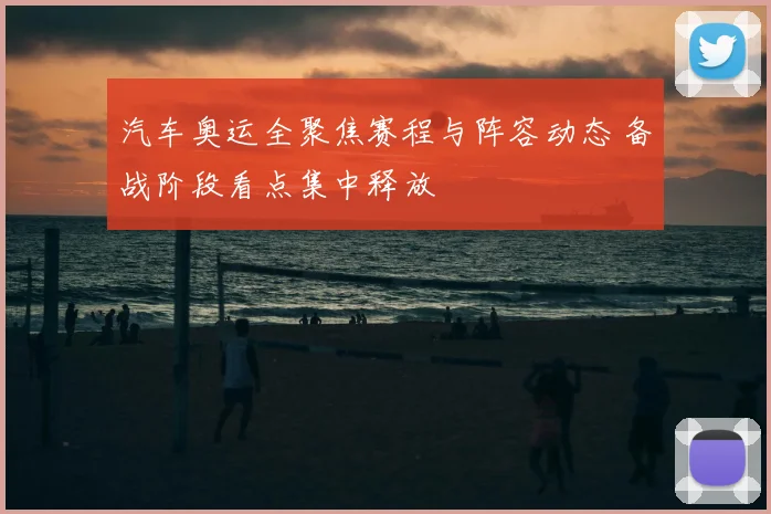 汽车奥运全聚焦赛程与阵容动态 备战阶段看点集中释放