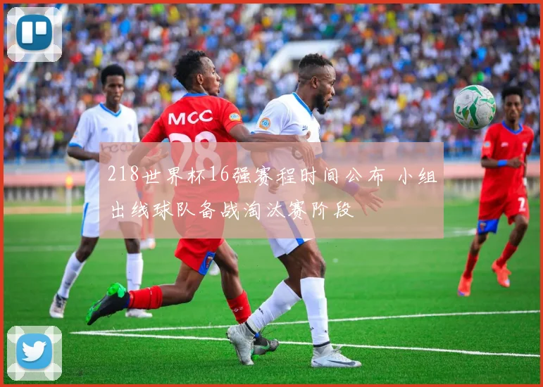 218世界杯16强赛程时间公布 小组出线球队备战淘汰赛阶段