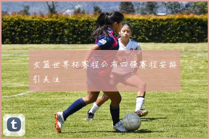 女篮世界杯赛程公布四强赛程安排引关注