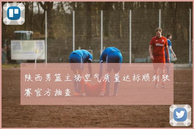 陕西男篮主场空气质量达标顺利联赛官方抽查