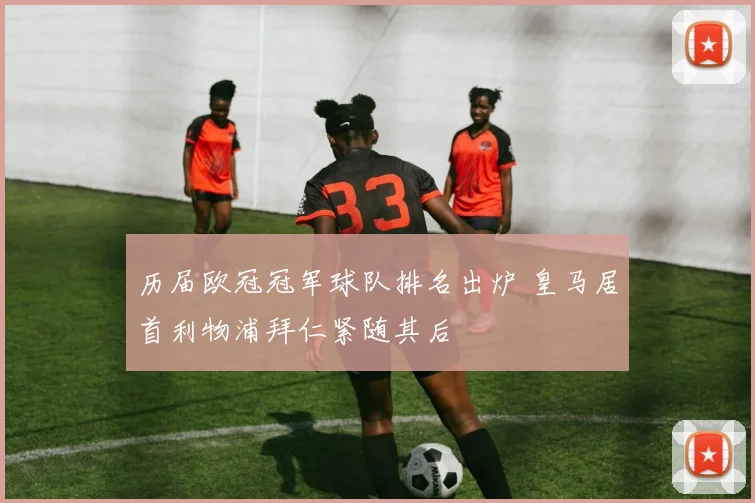 历届欧冠冠军球队排名出炉 皇马居首利物浦拜仁紧随其后
