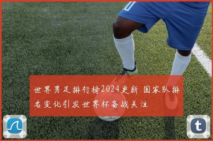 世界男足排行榜2024更新 国家队排名变化引发世界杯备战关注