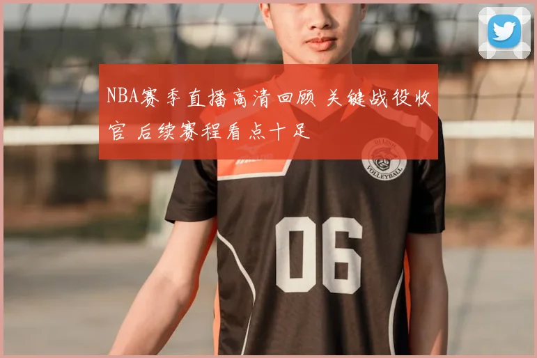 NBA赛季直播高清回顾 关键战役收官 后续赛程看点十足