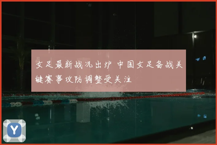 女足最新战况出炉 中国女足备战关键赛事攻防调整受关注