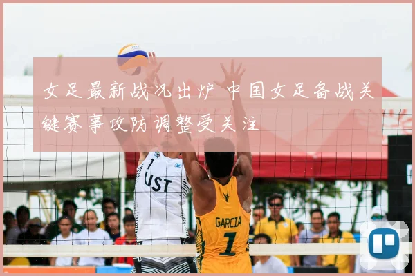 女足最新战况出炉 中国女足备战关键赛事攻防调整受关注