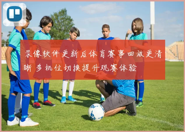 录像软件更新后体育赛事回放更清晰 多机位切换提升观赛体验