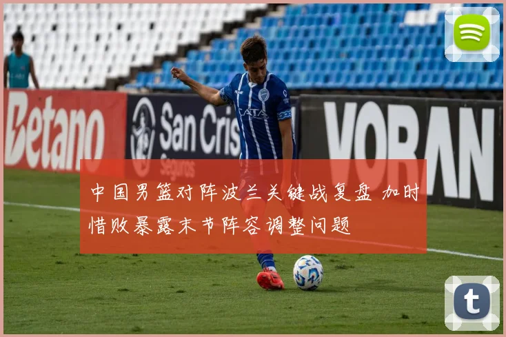 中国男篮对阵波兰关键战复盘 加时惜败暴露末节阵容调整问题