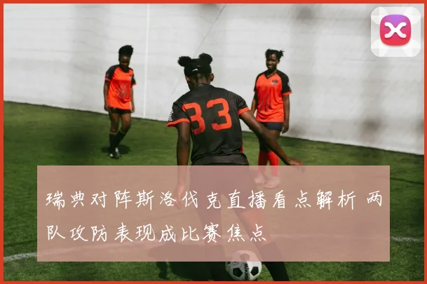 瑞典对阵斯洛伐克直播看点解析 两队攻防表现成比赛焦点