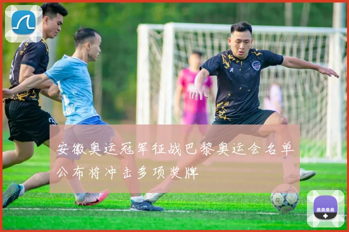 安徽奥运冠军征战巴黎奥运会名单公布将冲击多项奖牌