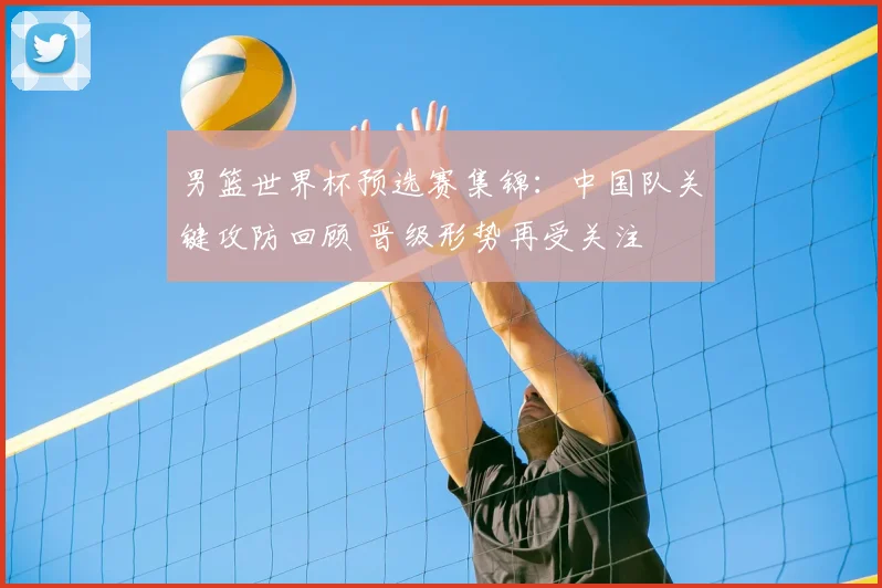 男篮世界杯预选赛集锦：中国队关键攻防回顾 晋级形势再受关注