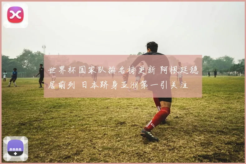 世界杯国家队排名榜更新 阿根廷稳居前列 日本跻身亚洲第一引关注