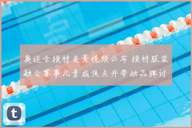 奥运会模特走秀视频公布 模特服装融合赛事元素成焦点并带动品牌讨论