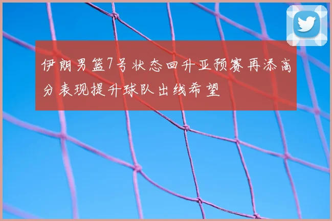 伊朗男篮7号状态回升亚预赛再添高分表现提升球队出线希望