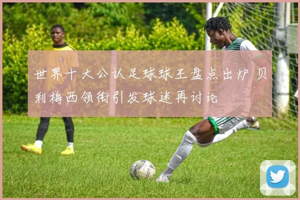 世界十大公认足球球王盘点出炉 贝利梅西领衔引发球迷再讨论