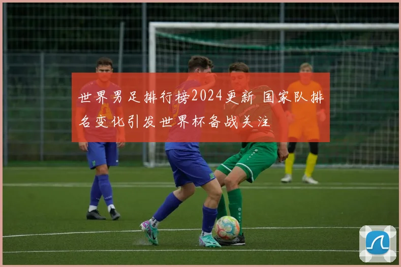 世界男足排行榜2024更新 国家队排名变化引发世界杯备战关注