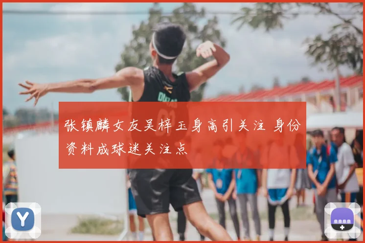 张镇麟女友吴梓玉身高引关注 身份资料成球迷关注点