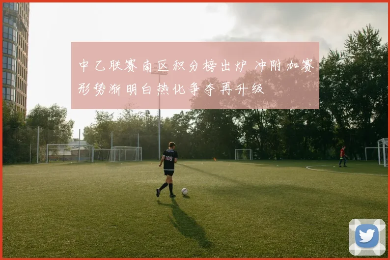 中乙联赛南区积分榜出炉 冲附加赛形势渐明白热化争夺再升级