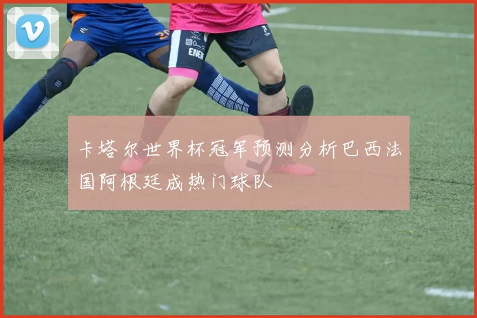 卡塔尔世界杯冠军预测分析巴西法国阿根廷成热门球队