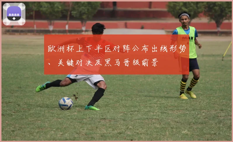 欧洲杯上下半区对阵公布出线形势、关键对决及黑马晋级前景