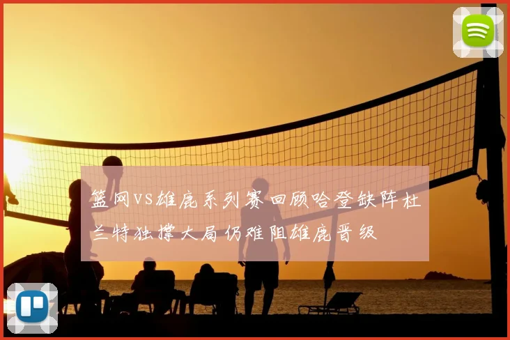 篮网vs雄鹿系列赛回顾哈登缺阵杜兰特独撑大局仍难阻雄鹿晋级