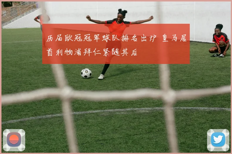 历届欧冠冠军球队排名出炉 皇马居首利物浦拜仁紧随其后