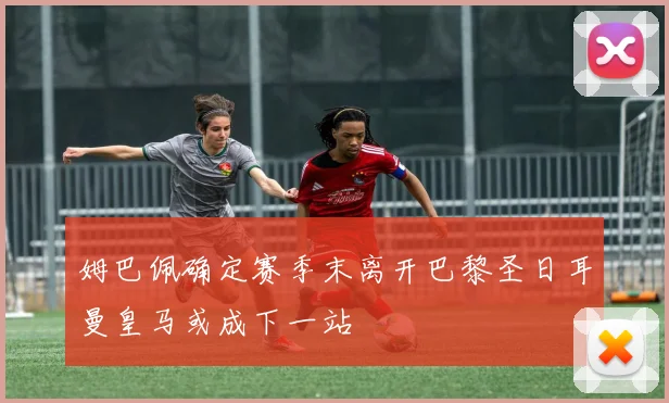 姆巴佩确定赛季末离开巴黎圣日耳曼皇马或成下一站